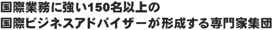 国際業務に強い150名以上の国際ビジネスアドバイザーが形成する専門家集団