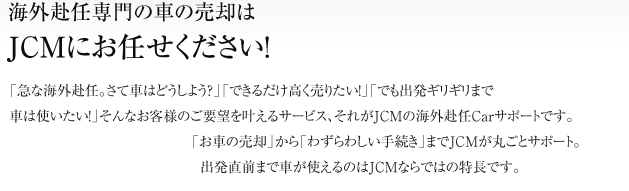 海外赴任時の車買取専門のJCMなら出発ギリギリまで愛車に乗れる！「急な海外赴任。さて車はどうしよう？」「できるだけ高く売りたい！」「でも出発ギリギリまで車は使いたい！」そんなお客様のご要望を叶えるサービス、それがJCMの海赴任Carサポートです。「お車の売却」から「わずらわしい手続き」までJCMが丸ごとサポート。出発直前まで車が使えるのはJCMならではの特長です。